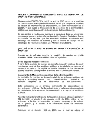 TERCER COMPONENTE: ESTRATEGIA PARA LA RENDICIÓN DE
CUENTAS INSTITUCIONALES:
El documento CONPES 3654 del 12 de abril de 2010, reconoce la rendición
de cuentas como una expresión de control social, que comprende acciones
de petición de información y de explicaciones, así como la evaluación de la
gestión, y que busca la transparencia de la gestión de la administración
pública para lograr la adopción de los principios de Buen Gobierno.
En este sentido la rendición de cuentas a la ciudadanía debe ser un ejercicio
permanente que se oriente a afianzar la relación Estado – Ciudadano. Por su
importancia, se requiere que las entidades elaboren anualmente una
estrategia de rendición de cuentas y que la misma se incluya en las
estrategias del Plan Anticorrupción y de Atención al Ciudadano.
¿DE QUÉ OTRA FORMA SE PUEDE ENTENDER LA RENDICIÓN DE
CUENTAS?
Además de la definición sugerida la rendición de cuentas es posible
entenderla desde otras dimensiones, como las siguientes:
Como espacio de reconocimiento:
A partir de la rendición de cuentas se afirma la obligación existente de rendir
cuentas por parte de los servidores públicos a los ciudadanos, quienes al
reconocer su derecho de exigirla, recrean la presencia de una relación de
poder y soberanía consagrada en el artículo 3 de la Constitución Política.
Instrumento de Mejoramiento continuo de la administración:
La rendición de cuentas, es la oportunidad de las entidades públicas de
mejorar su actuación y evaluar sus procedimientos, productos o
servicios respecto de la satisfacción de los ciudadanos.
Esta satisfacción es el principal instrumento de sostenibilidad de
las entidades públicas. Se llama legitimidad y es la creencia por parte de
los ciudadanos, de la necesidad de una entidad o la acción de los servidores
públicos.
Además de lo anterior el Sistema de Gestión de Calidad, adoptado por la Ley
872 de 2003 y el artículo 3 del decreto 4110 de 2004, obliga a las
entidades a facilitar la evaluación, el control ciudadano a la calidad
de la gestión, y el acceso a la información sobre los resultados
del sistema.
Asimismo en el decreto 1599 de 2005, por el cual se adopta el
 