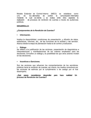 Modelo Estándar de Control Interno (MECI) se establece como
uno de los elementos de control: la comunicación informativa
mediante la cual se orienta y se evalúa entre otros aspectos la
realización de procesos de rendición de cuentas a través de audiencias
públicas.
DESARROLLO:
¿Componentes de la Rendición de Cuentas?
• Información.
Implica la disponibilidad, condiciones de presentación, y difusión de datos,
estadísticas, informes, etc., de las funciones de la entidad y del servidor.
Abarca desde la etapa de planeación hasta la de control y evaluación.
• Diálogo
Se refiere a la justificación de las acciones, presentación de diagnósticos e
interpretaciones y manifestaciones de los criterios empleados para las
decisiones. Envuelve un diálogo y la posibilidad de que otros actores incidan
en las decisiones.
• Incentivos o Sanciones.
Son las acciones que refuerzan los comportamientos de los servidores
públicos hacia la rendición de cuentas; así mismo, los medios correctivos por
las acciones de estímulo por el cumplimiento o de castigo por el mal
desempeño.
¿Qué pasos necesitamos desarrollar para hace realidad Un
proceso de Rendición de Cuentas?
 