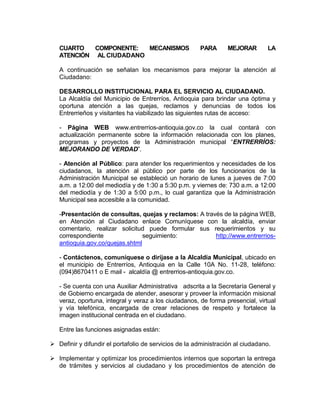 CUARTO COMPONENTE: MECANISMOS PARA MEJORAR LA
ATENCIÓN AL CIUDADANO
A continuación se señalan los mecanismos para mejorar la atención al
Ciudadano:
DESARROLLO INSTITUCIONAL PARA EL SERVICIO AL CIUDADANO.
La Alcaldía del Municipio de Entrerríos, Antioquia para brindar una óptima y
oportuna atención a las quejas, reclamos y denuncias de todos los
Entrerrieños y visitantes ha viabilizado las siguientes rutas de acceso:
- Página WEB www.entrerrios-antioquia.gov.co la cual contará con
actualización permanente sobre la información relacionada con los planes,
programas y proyectos de la Administración municipal “ENTRERRÍOS:
MEJORANDO DE VERDAD”.
- Atención al Público: para atender los requerimientos y necesidades de los
ciudadanos, la atención al público por parte de los funcionarios de la
Administración Municipal se estableció un horario de lunes a jueves de 7:00
a.m. a 12:00 del mediodía y de 1:30 a 5:30 p.m. y viernes de: 730 a.m. a 12:00
del mediodía y de 1:30 a 5:00 p.m., lo cual garantiza que la Administración
Municipal sea accesible a la comunidad.
-Presentación de consultas, quejas y reclamos: A través de la página WEB,
en Atención al Ciudadano enlace Comuníquese con la alcaldía, enviar
comentario, realizar solicitud puede formular sus requerimientos y su
correspondiente seguimiento: http://www.entrerrios-
antioquia.gov.co/quejas.shtml
- Contáctenos, comuníquese o diríjase a la Alcaldía Municipal, ubicado en
el municipio de Entrerríos, Antioquia en la Calle 10A No. 11-28, teléfono:
(094)8670411 o E mail - alcaldía @ entrerrios-antioquia.gov.co.
- Se cuenta con una Auxiliar Administrativa adscrita a la Secretaría General y
de Gobierno encargada de atender, asesorar y proveer la información misional
veraz, oportuna, integral y veraz a los ciudadanos, de forma presencial, virtual
y vía telefónica, encargada de crear relaciones de respeto y fortalece la
imagen institucional centrada en el ciudadano.
Entre las funciones asignadas están:
 Definir y difundir el portafolio de servicios de la administración al ciudadano.
 Implementar y optimizar los procedimientos internos que soportan la entrega
de trámites y servicios al ciudadano y los procedimientos de atención de
 