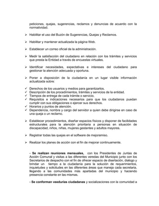 peticiones, quejas, sugerencias, reclamos y denuncias de acuerdo con la
normatividad.
 Habilitar el uso del Buzón de Sugerencias, Quejas y Reclamos.
 Habilitar y mantener actualizada la página Web.
 Establecer un correo oficial de la administración.
 Medir la satisfacción del ciudadano en relación con los trámites y servicios
que presta la Entidad a través de encuestas virtuales.
 Identificar necesidades, expectativas e intereses del ciudadano para
gestionar la atención adecuada y oportuna.
 Poner a disposición de la ciudadanía en un lugar visible información
actualizada sobre:
 Derechos de los usuarios y medios para garantizarlos.
 Descripción de los procedimientos, trámites y servicios de la entidad.
 Tiempos de entrega de cada trámite o servicio.
 Requisitos e indicaciones necesarios para que los ciudadanos puedan
cumplir con sus obligaciones o ejercer sus derechos.
 Horarios y puntos de atención.
 Dependencia, nombre y cargo del servidor a quien debe dirigirse en caso de
una queja o un reclamo.
 Establecer procedimientos, diseñar espacios físicos y disponer de facilidades
estructurales para la atención prioritaria a personas en situación de
discapacidad, niños, niñas, mujeres gestantes y adultos mayores.
 Registrar todas las quejas en el software de mejoramiso.
 Realizar los planes de acción con el fin de mejorar continuamente.
- Se realizan reuniones mensuales, con los Presidentes de Juntas de
Acción Comunal y visitas a las diferentes veredas del Municipio junto con los
Secretarios de despacho con el fin de ofrecer espacio de disertación, dialogo y
brindar un tiempo a la ciudadanía para la solución de requerimientos,
inquietudes y solicitudes en las diferentes áreas que maneja cada secretaria,
llegando a las comunidades más apartadas del municipio y haciendo
presencia constante en las mismas.
- Se conforman veedurías ciudadanas y socializaciones con la comunidad a
 