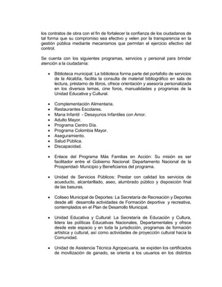 los contratos de obra con el fin de fortalecer la confianza de los ciudadanos de
tal forma que su compromiso sea efectivo y velen por la transparencia en la
gestión pública mediante mecanismos que permitan el ejercicio efectivo del
control.
Se cuenta con los siguientes programas, servicios y personal para brindar
atención a la ciudadanía:
 Biblioteca municipal: La biblioteca forma parte del portafolio de servicios
de la Alcaldía, facilita la consulta de material bibliográfico en sala de
lectura, préstamo de libros, ofrece orientación y asesoría personalizada
en los diversos temas, cine foros, manualidades y programas de la
Unidad Educativa y Cultural.
 Complementación Alimentaria.
 Restaurantes Escolares.
 Mana Infantil - Desayunos Infantiles con Amor.
 Adulto Mayor.
 Programa Centro Día.
 Programa Colombia Mayor.
 Aseguramiento.
 Salud Pública.
 Discapacidad.
 Enlace del Programa Más Familias en Acción: Su misión es ser
facilitador entre el Gobierno Nacional: Departamento Nacional de la
Prosperidad- Municipio y Beneficiarios del programa.
 Unidad de Servicios Públicos: Prestar con calidad los servicios de
acueducto, alcantarillado, aseo, alumbrado público y disposición final
de las basuras.
 Coliseo Municipal de Deportes: La Secretaría de Recreación y Deportes
desde allí desarrolla actividades de Formación deportiva y recreativa,
contemplados en el Plan de Desarrollo Municipal.
 Unidad Educativa y Cultural: La Secretaría de Educación y Cultura,
lidera las políticas Educativas Nacionales, Departamentales y ofrece
desde este espacio y en toda la jurisdicción, programas de formación
artística y cultural, así como actividades de proyección cultural hacia la
Comunidad.
 Unidad de Asistencia Técnica Agropecuaria, se expiden los certificados
de movilización de ganado, se orienta a los usuarios en los distintos
 