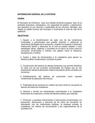 INFORMACIÓN GENERAL DE LA ENTIDAD
VISIÓN:
El Municipio de Entrerríos será una entidad territorial próspera; líder en la
actividad productiva, participativa, con capacidad de gestión y gobernanza;
que garantice el uso racional y sustentable de los recursos naturales, que
mejore el capital humano del municipio e incremente el nivel de vida de la
población.
OBJETIVOS:
1. Apoyar a la transformación de cada una de las condiciones
funcionales y estructurales que puedan propiciar o coadyuvar el
crecimiento del flagelo de la corrupción, creando una espacio o escenario
institucional óptimo y adecuado en el cual se puedan adoptar y crear
estrategias claras, objetivas y concretas en el marco de lucha contra la
corrupción encaminada a orientar una gestión hacia la eficiencia,
transparencia y rectitud.
2. Ilustrar y dotar de herramientas a la ciudadanía para ejercer su
derecho político fundamental a controlar el poder.
3. Construcción del sistema de alertas tempranas que permita identificar
en cada uno de sus procesos contractuales los riesgos que se van
presentando desde la planeación hasta la liquidación de los contratos y/o
convenios.
4. Establecimiento del sistema de prevención como requisito
fundamental de aplicación del manual.
5. Publicidad de las acciones en materia de lucha contra la corrupción al
alcance de todos los ciudadanos.
6. Informar y brindar de herramientas contundentes a la ciudadanía
Entrerrieña en el ejercicio y control del derecho político que ostentan.
7. Promover y socializar herramientas e instrumentos encaminados a la
prevención, disminución y denuncia de los actos de corrupción en
articulación con las instituciones públicas, la empresa privada, la
ciudadanía, los medios de comunicación y las organizaciones de la
sociedad civil.
 