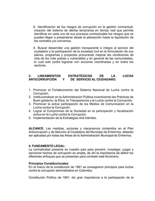 8. Identificación de los riesgos de corrupción en la gestión contractual,
creación del sistema de alertas tempranas en tiempo real que permita
identificar en cada uno de sus procesos contractuales los riesgos que se
pueden llegar a presentarse desde la planeación hasta la liquidación de
los contratos y/o convenios.
9. Buscar desarrollar una gestión transparente e íntegra al servicio del
ciudadano y la participación de la sociedad civil en la formulación de sus
planes, programas y proyectos procurando mejorar las condiciones de
vida de los más pobres y vulnerables y en general de las comunidades,
lo cual solo podrá lograrse con acciones coordinadas y en todos los
sectores.
2. LINEAMIENTOS ESTRATÉGICOS DE LA LUCHA
ANTICORRUPCIÓN Y DE SERVICIO AL CIUDADANO:
1. Promover el Fortalecimiento del Sistema Nacional de Lucha contra la
Corrupción.
2. Institucionalizar en la Administración Pública incentivando las Prácticas de
Buen gobierno, la Ética, la Transparencia y la Lucha contra la Corrupción.
3. Promover la activa participación de los Medios de Comunicación en la
Lucha contra la Corrupción.
4. Lograr el Compromiso de la Sociedad en la participación y fiscalización
activa en la Lucha contra la Corrupción.
5. Implementación de la Estrategias Anti trámites.
ALCANCE. Las medidas, acciones y mecanismos contenidos en el Plan
Anticorrupción y de Atención al Ciudadano del Municipio de Entrerríos, deberán
ser aplicadas por todas las Áreas de la Administración Municipal de Entrerríos.
4. FUNDAMENTO LEGAL:
La normatividad presente en nuestro país para prevenir, investigar, juzgar y
sancionar hechos de corrupción es amplia, de ahí la importancia de definir los
diferentes enfoques que se presentan para combatir este fenómeno.
Principios Constitucionales:
En el marco de la constitución de 1991 se consagraron principios para luchar
contra la corrupción administrativa en Colombia.
Constitución Política de 1991: dio gran importancia a la participación de la
 