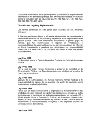 ciudadanía en el control de la gestión pública y estableció la responsabilidad
patrimonial de los servidores públicos. Los artículos relacionados con la lucha
contra la corrupción son los siguientes: 23, 90, 122, 123, 124, 125, 126, 127,
128, 129, 183, 184, 209 y 270.
Disposiciones Legales y Reglamentarias:
Las normas contenidas en este portal están divididas por sus diferentes
enfoques:
1. Normas que buscan lograr la eficiencia administrativa, la transparencia a
través de los sistemas de información y de políticas en el mejoramiento de la
gestión pública. Bajo este lineamiento encontramos el primer grupo de
normas, que han implementado el régimen de inhabilidades e
incompatibilidades, la responsabilidad de los servidores públicos de informar
en forma transparente y oportuna sus actuaciones, su responsabilidad
patrimonial y la incorporación de principios para llevar a cabo una gestión
pública eficiente.
Ley 80 de 1993
Por la cual se expide el Estatuto General de Contratación de la Administración
Pública.
Ley 190 de 1995
Por la cual se dictan normas tendientes a preservar la moralidad en la
Administración Pública y se fijan disposiciones con el objeto de erradicar la
corrupción administrativa.
Ley 270 de 1996
Estatuto de la Administración de Justicia. Contiene normas relativas a la
responsabilidad del estado, de sus agentes y la acción de repetición contra
funcionarios y empleados judiciales.
Ley 489 de 1998
Por la cual se dictan normas sobre la organización y funcionamiento de las
entidades del orden nacional, se expiden las disposiciones, principios y reglas
generales para el ejercicio de las atribuciones previstas en los numerales 15 y
16 del artículo 189 de la Constitución Política y se dictan otras disposiciones.
Amplía el campo de acción del decreto ley 128 de 1.976 en cuanto al tema de
inhabilidades e incompatibilidades, incluyendo a las empresas oficiales de
servicios públicos domiciliarios.
Ley 610 de 2000
 