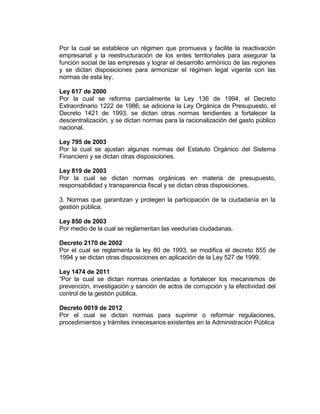 Por la cual se establece un régimen que promueva y facilite la reactivación
empresarial y la reestructuración de los entes territoriales para asegurar la
función social de las empresas y lograr el desarrollo armónico de las regiones
y se dictan disposiciones para armonizar el régimen legal vigente con las
normas de esta ley.
Ley 617 de 2000
Por la cual se reforma parcialmente la Ley 136 de 1994, el Decreto
Extraordinario 1222 de 1986, se adiciona la Ley Orgánica de Presupuesto, el
Decreto 1421 de 1993, se dictan otras normas tendientes a fortalecer la
descentralización, y se dictan normas para la racionalización del gasto público
nacional.
Ley 795 de 2003
Por la cual se ajustan algunas normas del Estatuto Orgánico del Sistema
Financiero y se dictan otras disposiciones.
Ley 819 de 2003
Por la cual se dictan normas orgánicas en materia de presupuesto,
responsabilidad y transparencia fiscal y se dictan otras disposiciones.
3. Normas que garantizan y protegen la participación de la ciudadanía en la
gestión pública.
Ley 850 de 2003
Por medio de la cual se reglamentan las veedurías ciudadanas.
Decreto 2170 de 2002
Por el cual se reglamenta la ley 80 de 1993, se modifica el decreto 855 de
1994 y se dictan otras disposiciones en aplicación de la Ley 527 de 1999.
Ley 1474 de 2011
“Por la cual se dictan normas orientadas a fortalecer los mecanismos de
prevención, investigación y sanción de actos de corrupción y la efectividad del
control de la gestión pública.
Decreto 0019 de 2012
Por el cual se dictan normas para suprimir o reformar regulaciones,
procedimientos y trámites innecesarios existentes en la Administración Pública
 