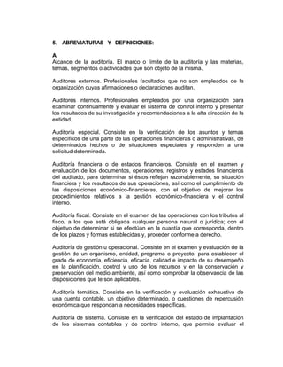 5. ABREVIATURAS Y DEFINICIONES:
A
Alcance de la auditoría. El marco o límite de la auditoría y las materias,
temas, segmentos o actividades que son objeto de la misma.
Auditores externos. Profesionales facultados que no son empleados de la
organización cuyas afirmaciones o declaraciones auditan.
Auditores internos. Profesionales empleados por una organización para
examinar continuamente y evaluar el sistema de control interno y presentar
los resultados de su investigación y recomendaciones a la alta dirección de la
entidad.
Auditoría especial. Consiste en la verificación de los asuntos y temas
específicos de una parte de las operaciones financieras o administrativas, de
determinados hechos o de situaciones especiales y responden a una
solicitud determinada.
Auditoría financiera o de estados financieros. Consiste en el examen y
evaluación de los documentos, operaciones, registros y estados financieros
del auditado, para determinar si éstos reflejan razonablemente, su situación
financiera y los resultados de sus operaciones, así como el cumplimiento de
las disposiciones económico-financieras, con el objetivo de mejorar los
procedimientos relativos a la gestión económico-financiera y el control
interno.
Auditoría fiscal. Consiste en el examen de las operaciones con los tributos al
fisco, a los que está obligada cualquier persona natural o jurídica; con el
objetivo de determinar si se efectúan en la cuantía que corresponda, dentro
de los plazos y formas establecidas y, proceder conforme a derecho.
Auditoría de gestión u operacional. Consiste en el examen y evaluación de la
gestión de un organismo, entidad, programa o proyecto, para establecer el
grado de economía, eficiencia, eficacia, calidad e impacto de su desempeño
en la planificación, control y uso de los recursos y en la conservación y
preservación del medio ambiente, así como comprobar la observancia de las
disposiciones que le son aplicables.
Auditoría temática. Consiste en la verificación y evaluación exhaustiva de
una cuenta contable, un objetivo determinado, o cuestiones de repercusión
económica que respondan a necesidades específicas.
Auditoría de sistema. Consiste en la verificación del estado de implantación
de los sistemas contables y de control interno, que permite evaluar el
 