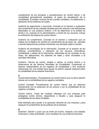 cumplimiento de los principios y procedimientos de control interno y de
contabilidad generalmente aceptados, el grado de actualización de la
contabilidad, el empleo correcto de las cuentas contables y la elaboración y
aplicación de los sistemas de costos.
Auditoría de seguimiento o recurrente. Consiste en el examen y evaluación
del cumplimiento de las medidas dictadas para dar solución a las deficiencias
detectadas en una auditoría anterior, a fin de determinar si la entidad ha
tenido o no, avances en la administración y control de sus recursos; incluye
la verificación del sistema de control interno.
Auditoría de cumplimiento. Consiste en el examen y evaluación que se
realiza con el objetivo de verificar el cumplimiento de las leyes, los decretos
y demás disposiciones jurídicas inherentes a la actividad sujeta a revisión.
Auditoría de tecnologías de la información. Consiste en el examen de las
políticas, procedimientos y utilización de los recursos informáticos;
confiabilidad y validez de la información, efectividad de los controles en las
áreas, las aplicaciones, los sistemas de redes y otros vinculados a la
actividad informática.
Auditoría. Técnica de control, dirigida a valorar, el control interno y la
observancia de las Normas Generales de Contabilidad. Comprende un
examen independiente de los registros de contabilidad y otra evidencia
relacionada con una entidad para apoyar la opinión experta imparcial sobre
la confiabilidad de los estados financieros.
C
Control administrativo. Procedimiento de control interno que no tiene relación
directa con la confiabilidad de los registros contables.
Control Contable. Procedimiento de control interno que se relaciona
directamente con la protección de los activos o con la confiabilidad de los
registros contables.
Control interno. Todas las medidas utilizadas por una empresa para
protegerse contra errores, desperdicios o fraudes y para asegurar la
confiabilidad de los datos contables.
Está diseñado para ayudar a la operación eficiente de una empresa y para
asegurar el cumplimiento de las políticas de la empresa.
D
Dictamen. Opinión o juicio que se emite por escrito, respecto a los estados
financieros u otras actividades, como resultado de una auditoría financiera.
 