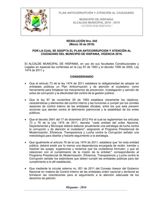 PLAN ANTICORRUPCIÓN Y ATENCIÓN AL CIUDADANO
MUNICIPIO DE HISPANIA
ALCALDIA MUNICIPAL 2016 - 2019
“JUNTOS POR HISPANIA”
Hispania - 2016
RESOLUCIÓN Nro. 045
(Marzo 30 de 2016)
POR LA CUAL SE ADOPTA EL PLAN ANTICORRUPCION Y ATENCIÓN AL
CIUDADANO DEL MUNICIPIO DE HISPANIA, VIGENCIA 2016.
El ALCALDE MUNICIPAL DE HISPANIA, en uso de sus facultades Constitucionales y
Legales en especial las conferidas en la Ley 87 de 1993 y el decreto 1599 de 2005, Ley
1474 de 2011 y
CONSIDERANDO
 Que el artículo 73 de la ley 1474 de 2011 establece la obligatoriedad de adoptar en
entidades públicas un Plan Anticorrupción y de atención al ciudadano, como
herramienta para fortalecer los mecanismos de prevención, investigación y sanción de
actos de corrupción y la efectividad del control de la gestión pública.
 Que la ley 87 de noviembre 29 de 1993 establece claramente los objetivos,
características y elementos del control interno y las funciones a cumplir por los comités
asesores de control interno de las entidades oficiales, entre los que esta prevenir
acciones que atenten contra el detrimento patrimonial y la estabilidad de los entes
públicos.
 Que el decreto 2641 del 17 de diciembre 2012 Por el cual se reglamentan los artículos
73 y 76 de la Ley 1474 de 2011, decreta: "cada entidad del orden Nacional,
Departamental y Municipal deberá elaborar anualmente una estrategia de lucha contra
la corrupción y de atención al ciudadano", asignando al Programa Presidencial de
Modernización, Eficiencia, Transparencia y Lucha contra la Corrupción señalar una
metodología para diseñar y hacerle seguimiento a la estrategia.
 Que igualmente el artículo 76 de la Ley 1474 de 2011, establece que "en toda entidad
pública, deberá existir por lo menos una dependencia encargada de recibir, tramitar y
resolver las quejas, sugerencias y reclamos que los ciudadanos formulen, y que se
relacionen con el cumplimiento de la misión de la entidad." correspondiendo al
Programa Presidencial de Modernización, Eficiencia, Transparencia y Lucha contra la
Corrupción señalar los estándares que deben cumplir las entidades públicas para dar
cumplimiento a lo allí establecido.
 Que mediante la circular externa no. 001 de 2011 del Consejo Asesor del Gobierno
Nacional en materia de Control Interno de las entidades orden nacional y territorial se
brindaron las orientaciones para el seguimiento a la atención adecuada de los
derechos de petición.
 