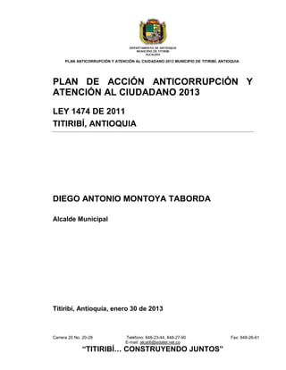 DEPARTAMENTO DE ANTIOQUIA
                                       MUNICIPIO DE TITIRIBI
                                            ALCALDÍA

      PLAN ANTICORRUPCIÓN Y ATENCIÓN AL CIUDADANO 2013 MUNICIPIO DE TITIRIBÍ, ANTIOQUIA




PLAN DE ACCIÓN ANTICORRUPCIÓN Y
ATENCIÓN AL CIUDADANO 2013

LEY 1474 DE 2011
TITIRIBÍ, ANTIOQUIA




DIEGO ANTONIO MONTOYA TABORDA

Alcalde Municipal




Titiribí, Antioquia, enero 30 de 2013



Carrera 20 No. 20-28              Teléfono: 848-23-44, 848-27-90                   Fax: 848-26-61
                                  E-mail: alcatiti@edatel.net.co
              “TITIRIBÍ… CONSTRUYENDO JUNTOS”
 
