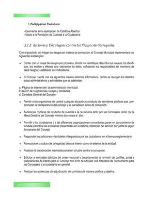 I. Participación Ciudadana
- Desinterés en la realización de Cabildos Abiertos
- Miedo a la Rendición de Cuentas a la Ciudadanía
10
5.1.2 Acciones y Estrategias contra los Riesgos de Corrupción.
Con el propósito de mitigar los riesgos en materia de corrupción, el Concejo Municipal implementara las
siguientes estrategias:
 Contar con un mapa de riesgos por procesos, donde los identifique, describa sus causas, los clasifi-
que, los analice y efectúe una valoración de éstos, señalando los responsables del monitorio de
tales riesgos y establece sus indicadores.
 El Concejo cuenta con los siguientes medios externos informativos, donde se divulgan los distintos
actos administrativos y actividades que se adelantan:
a) Página de Internet del la administración municipal.
b) Buzón de Sugerencias, Quejas y Reclamos
c) Cartelera General del Concejo
 Remitir a los organismos de control cualquier situación o conducta de servidores públicos que com-
prometan la transparencia del concejo y se consideren actos de corrupción.
 Audiencias Públicas de rendición de cuentas a la ciudadanía tanto por los Concejales como por la
Mesa Directiva del Concejo mínimo dos veces al año.
 Permitir a los ciudadanos o a las diferentes organizaciones comunitarias poner en conocimiento de
la Mesa Directiva las anomalías presentadas en la debida prestación del servicio por parte de algún
funcionario del Concejo.
 Responder las peticiones y las tutelas interpuestas por los ciudadanos en el tiempo reglamentario.
 Promocionar la cultura de la legalidad tanto al interior como al exterior de la entidad.
 Propiciar la coordinación interinstitucional en la lucha contra la corrupción.
 Solicitar a entidades públicas del orden nacional y departamental la remisión de cartillas, guías y
publicaciones de interés para el Concejo con el fin de articular una biblioteca de conocimiento para
los Concejales y la ciudadanía en general.
 Realizar las audiencias de adjudicación de contratos de manera pública y objetiva.
 