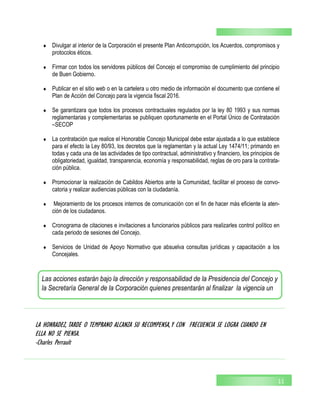  Divulgar al interior de la Corporación el presente Plan Anticorrupción, los Acuerdos, compromisos y
protocolos éticos.
 Firmar con todos los servidores públicos del Concejo el compromiso de cumplimiento del principio
de Buen Gobierno.
 Publicar en el sitio web o en la cartelera u otro medio de información el documento que contiene el
Plan de Acción del Concejo para la vigencia fiscal 2016.
 Se garantizara que todos los procesos contractuales regulados por la ley 80 1993 y sus normas
reglamentarias y complementarias se publiquen oportunamente en el Portal Único de Contratación
–SECOP
 La contratación que realice el Honorable Concejo Municipal debe estar ajustada a lo que establece
para el efecto la Ley 80/93, los decretos que la reglamentan y la actual Ley 1474/11; primando en
todas y cada una de las actividades de tipo contractual, administrativo y financiero, los principios de
obligatoriedad, igualdad, transparencia, economía y responsabilidad, reglas de oro para la contrata-
ción pública.
 Promocionar la realización de Cabildos Abiertos ante la Comunidad, facilitar el proceso de convo-
catoria y realizar audiencias públicas con la ciudadanía.
 Mejoramiento de los procesos internos de comunicación con el fin de hacer más eficiente la aten-
ción de los ciudadanos.
 Cronograma de citaciones e invitaciones a funcionarios públicos para realizarles control político en
cada periodo de sesiones del Concejo.
 Servicios de Unidad de Apoyo Normativo que absuelva consultas jurídicas y capacitación a los
Concejales.
11
LA HONRADEZ, TARDE O TEMPRANO ALCANZA SU RECOMPENSA,Y CON FRECUENCIA SE LOGRA CUANDO EN
ELLA NO SE PIENSA.
-Charles Perrault
Las acciones estarán bajo la dirección y responsabilidad de la Presidencia del Concejo y
la Secretaría General de la Corporación quienes presentarán al finalizar la vigencia un
 