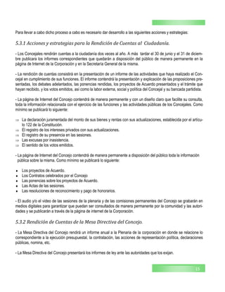 15
Para llevar a cabo dicho proceso a cabo es necesario dar desarrollo a las siguientes acciones y estrategias:
5.3.1 Acciones y estrategias para la Rendición de Cuentas al Ciudadanía.
- Los Concejales rendirán cuentas a la ciudadanía dos veces al año. A más tardar el 30 de junio y el 31 de diciem-
bre publicara los informes correspondientes que quedarán a disposición del público de manera permanente en la
página de Internet de la Corporación y en la Secretaría General de la misma.
- La rendición de cuentas consistirá en la presentación de un informe de las actividades que haya realizado el Con-
cejal en cumplimiento de sus funciones. El informe contendrá la presentación y explicación de las proposiciones pre-
sentadas, los debates adelantados, las ponencias rendidas, los proyectos de Acuerdo presentados y el trámite que
hayan recibido, y los votos emitidos, así como la labor externa, social y política del Concejal y su bancada partidista.
- La página de Internet del Concejo contendrá de manera permanente y con un diseño claro que facilite su consulta,
toda la información relacionada con el ejercicio de las funciones y las actividades públicas de los Concejales. Como
mínimo se publicará lo siguiente:
 La declaración juramentada del monto de sus bienes y rentas con sus actualizaciones, establecida por el artícu-
lo 122 de la Constitución.
 El registro de los intereses privados con sus actualizaciones.
 El registro de su presencia en las sesiones.
 Las excusas por inasistencia.
 El sentido de los votos emitidos.
- La página de Internet del Concejo contendrá de manera permanente a disposición del público toda la información
pública sobre la misma. Como mínimo se publicará lo siguiente:
 Los proyectos de Acuerdo.
 Los Contratos celebrados por el Concejo
 Las ponencias sobre los proyectos de Acuerdo.
 Las Actas de las sesiones.
 Las resoluciones de reconocimiento y pago de honorarios.
- El audio y/o el video de las sesiones de la plenaria y de las comisiones permanentes del Concejo se grabarán en
medios digitales para garantizar que puedan ser consultados de manera permanente por la comunidad y las autori-
dades y se publicarán a través de la página de internet de la Corporación.
5.3.2 Rendición de Cuentas de la Mesa Directiva del Concejo.
- La Mesa Directiva del Concejo rendirá un informe anual a la Plenaria de la corporación en donde se relacione lo
correspondiente a la ejecución presupuestal, la contratación, las acciones de representación política, declaraciones
públicas, nomina, etc.
- La Mesa Directiva del Concejo presentará los informes de ley ante las autoridades que los exijan.
 