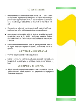 19
6.3 SEGUIMIENTO.
 Dar cumplimiento a lo establecido en la Ley 594 de 2000 – Título V Gestión
de Documentos, implementando un Programa de Gestión Documental que
permita hacer seguimiento a la oportuna respuesta de los requerimientos
de los ciudadanos y a la trazabilidad del documento al interior de la enti-
dad.
 Crear dentro del reglamento interno mecanismos de seguimiento a la res-
puesta oportuna de las solicitudes presentadas por los ciudadanos.
 Disponer de un registro público sobre los derechos de petición de acuerdo
con Circular Externa N° 001 del 2011 del Consejo Asesor del Gobierno
Nacional en materia de Control Interno de las Entidades del orden nacional
y territorial.
 Elaborar semestralmente informes sobre las quejas y reclamos, con el fin
de mejorar el servicio que presta el Concejo y racionalizar el uso de los
recursos.
6.4 VEEDURIAS CIUDADANAS.
 Incentivar la organización de veedurías ciudadanas.
 Facilitar y permitir a las veedurías ciudadanas el acceso a la información para
la vigilancia de su gestión y que no constituyan materia de reserva judicial o
legal.
6.5 DOTACION DE EQUIPOS.
 Adquirir herramientas y equipos tecnológicos como computadores, cámaras,
grabadoras de voz, scanner, impresora, etc., que permitan una mejor gestión
y prestación de servicios.
 