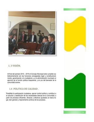 3
1. 3 VISION.
1.4 POLITICA DE CALIDAD .
Al final del periodo 2016 – 2019 el Concejo Municipal abra cumplido sa-
tisfactoriamente con las funciones consagradas legal y constitucional-
mente, garantizando a la ciudadanía y a la administración municipal un
ejercicio de la función pública trasparente, y en pro del bienestar de la
comunidad sorana.
Posibilitar la participación ciudadana, ejercer control político y contribuir a
la solución y satisfacción de las necesidades básicas de la comunidad, a
partir de procesos eficientes, eficaces y efectivos ajustados al marco le-
gal, bien general y mejoramiento continuo de los procesos.
 
