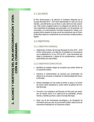 2.ALCANCEYOBJETIVOSDELPLANANTICORRUPCIÓNYATEN-
CIÓNALCIUDADANO.
2.1 ALCANCE.
 Implementar al interior del Concejo Municipal de Sora 2016 – 2019
el Plan Anticorrupción y de Atención al Ciudadano en concordancia
con lo establecido en la Ley 1474 de 2011, como herramienta que
refleje la transparencia y calidad de los procedimientos y tramites
desarrollados por esta entidad.
El Plan Anticorrupción y de Atención al Ciudadano elaborado por el
Concejo Municipal 2016 – 2019 será implementado en cada uno de los
tramites y procedimientos que se lleven a cabo dentro de esta corpora-
ción. Este cuerpo colegiado estará en la obligación de ejecutar de ma-
nera instantánea las estrategias aquí plasmadas a fin de garantizar a la
comunidad y a la administración municipal transparencia, calidad y se-
guridad jurídica respecto de cada una de las actuaciones que el Conce-
jo Municipal realice en cumplimiento de sus funciones constitucionales y
legales.
4
2.2 OBJETIVOS.
 Identificar los posibles riesgos de corrupción que existen dentro de
la corporación pública.
 Incentivar la implementación de acciones que contrarresten los
efectos de la corrupción y fortalezcan la institucionalidad del Conce-
jo Municipal.
 Diseñar estrategias con las cuales se brinde un apoyo a la función
de control interno disciplinario y control interno de gestión del Con-
cejo Municipal.
 Convocar a los ciudadanos del Municipio de Sora para que partici-
pen de manera activa en la veeduría de las actividades, procedi-
mientos y trámites que lleve a cabo el Concejo Municipal.
 Hacer uso de las herramientas tecnológicas y de divulgación de
información para que sean de conocimiento público cada una de las
actuaciones realizadas por la Corporacion publica.
2.2.1 OBJETIVO GENERAL .
2.2.2 OBJETIVOS ESPECIFICOS.
 