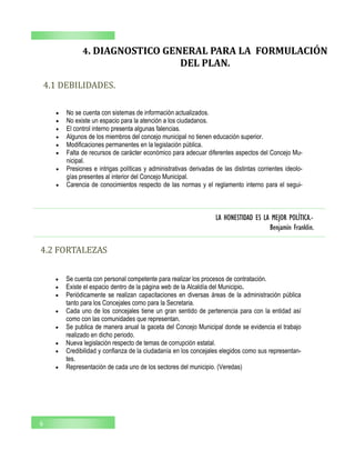 LA HONESTIDAD ES LA MEJOR POLÍTICA.-
Benjamín Franklin.
6
4. DIAGNOSTICO GENERAL PARA LA FORMULACIÓN
DEL PLAN.
4.1 DEBILIDADES.
 No se cuenta con sistemas de información actualizados.
 No existe un espacio para la atención a los ciudadanos.
 El control interno presenta algunas falencias.
 Algunos de los miembros del concejo municipal no tienen educación superior.
 Modificaciones permanentes en la legislación pública.
 Falta de recursos de carácter económico para adecuar diferentes aspectos del Concejo Mu-
nicipal.
 Presiones e intrigas políticas y administrativas derivadas de las distintas corrientes ideolo-
gías presentes al interior del Concejo Municipal.
 Carencia de conocimientos respecto de las normas y el reglamento interno para el segui-
4.2 FORTALEZAS
 Se cuenta con personal competente para realizar los procesos de contratación.
 Existe el espacio dentro de la página web de la Alcaldía del Municipio.
 Periódicamente se realizan capacitaciones en diversas áreas de la administración pública
tanto para los Concejales como para la Secretaria.
 Cada uno de los concejales tiene un gran sentido de pertenencia para con la entidad así
como con las comunidades que representan.
 Se publica de manera anual la gaceta del Concejo Municipal donde se evidencia el trabajo
realizado en dicho periodo.
 Nueva legislación respecto de temas de corrupción estatal.
 Credibilidad y confianza de la ciudadanía en los concejales elegidos como sus representan-
tes.
 Representación de cada uno de los sectores del municipio. (Veredas)
 