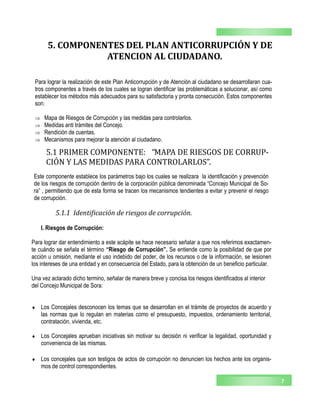 7
5.1 PRIMER COMPONENTE: “MAPA DE RIESGOS DE CORRUP-
CION Y LAS MEDIDAS PARA CONTROLARLOS”.
5.1.1 Identificación de riesgos de corrupción.
Este componente establece los parámetros bajo los cuales se realizara la identificación y prevención
de los riesgos de corrupción dentro de la corporación pública denominada “Concejo Municipal de So-
ra” , permitiendo que de esta forma se tracen los mecanismos tendientes a evitar y prevenir el riesgo
de corrupción.
I. Riesgos de Corrupción:
Para lograr dar entendimiento a este acápite se hace necesario señalar a que nos referimos exactamen-
te cuándo se señala el término “Riesgo de Corrupción”. Se entiende como la posibilidad de que por
acción u omisión, mediante el uso indebido del poder, de los recursos o de la información, se lesionen
los intereses de una entidad y en consecuencia del Estado, para la obtención de un beneficio particular.
Una vez aclarado dicho termino, señalar de manera breve y concisa los riesgos identificados al interior
del Concejo Municipal de Sora:
 Los Concejales desconocen los temas que se desarrollan en el trámite de proyectos de acuerdo y
las normas que lo regulan en materias como el presupuesto, impuestos, ordenamiento territorial,
contratación, vivienda, etc.
 Los Concejales aprueban iniciativas sin motivar su decisión ni verificar la legalidad, oportunidad y
conveniencia de las mismas.
 Los concejales que son testigos de actos de corrupción no denuncien los hechos ante los organis-
mos de control correspondientes.
5. COMPONENTES DEL PLAN ANTICORRUPCIÓN Y DE
ATENCION AL CIUDADANO.
Para lograr la realización de este Plan Anticorrupción y de Atención al ciudadano se desarrollaran cua-
tros componentes a través de los cuales se logran identificar las problemáticas a solucionar, así como
establecer los métodos más adecuados para su satisfactoria y pronta consecución. Estos componentes
son:
 Mapa de Riesgos de Corrupción y las medidas para controlarlos.
 Medidas anti trámites del Concejo.
 Rendición de cuentas.
 Mecanismos para mejorar la atención al ciudadano.
 