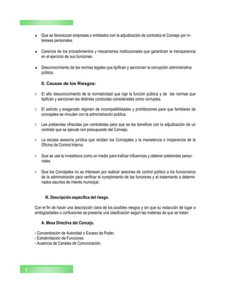  Que se favorezcan empresas o entidades con la adjudicación de contratos el Concejo por in-
tereses personales.
 Carencia de los procedimientos y mecanismos institucionales que garanticen la transparencia
en el ejercicio de sus funciones.
 Desconocimiento de las normas legales que tipifican y sancionan la corrupción administrativa
pública.
II. Causas de los Riesgos:
 El alto desconocimiento de la normatividad que rige la función pública y de las normas que
tipifican y sancionan las distintas conductas consideradas como corruptas.
 El estricto y exagerado régimen de incompatibilidades y prohibiciones para que familiares de
concejales se vinculen con la administración pública.
 Las prebendas ofrecidas por contratistas para que se les beneficie con la adjudicación de un
contrato que se ejecute con presupuesto del Concejo.
 La escasa asesoría jurídica que reciben los Concejales y la inexistencia o inoperancia de la
Oficina de Control Interno.
 Que se use la investidura como un medio para traficar influencias y obtener prebendas perso-
nales.
 Que los Concejales no se interesen por realizar sesiones de control político a los funcionarios
de la administración para verificar el cumplimiento de las funciones y el tratamiento a determi-
nados asuntos de interés municipal.
III. Descripción específica del riesgo.
Con el fin de hacer una descripción clara de los posibles riesgos y sin que su redacción dé lugar a
ambigüedades o confusiones se presenta una clasificación según las materias de que se tratan:
A. Mesa Directiva del Concejo.
- Concentración de Autoridad o Exceso de Poder.
- Extralimitación de Funciones.
- Ausencia de Canales de Comunicación.
8
 