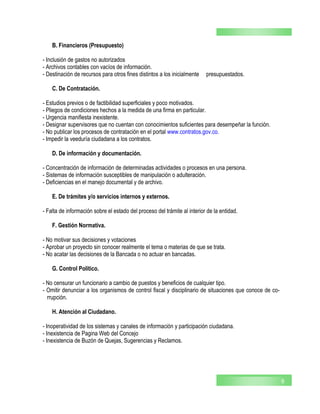 B. Financieros (Presupuesto)
- Inclusión de gastos no autorizados
- Archivos contables con vacíos de información.
- Destinación de recursos para otros fines distintos a los inicialmente presupuestados.
C. De Contratación.
- Estudios previos o de factibilidad superficiales y poco motivados.
- Pliegos de condiciones hechos a la medida de una firma en particular.
- Urgencia manifiesta inexistente.
- Designar supervisores que no cuentan con conocimientos suficientes para desempeñar la función.
- No publicar los procesos de contratación en el portal www.contratos.gov.co.
- Impedir la veeduría ciudadana a los contratos.
D. De información y documentación.
- Concentración de información de determinadas actividades o procesos en una persona.
- Sistemas de información susceptibles de manipulación o adulteración.
- Deficiencias en el manejo documental y de archivo.
E. De trámites y/o servicios internos y externos.
- Falta de información sobre el estado del proceso del trámite al interior de la entidad.
F. Gestión Normativa.
- No motivar sus decisiones y votaciones
- Aprobar un proyecto sin conocer realmente el tema o materias de que se trata.
- No acatar las decisiones de la Bancada o no actuar en bancadas.
G. Control Político.
- No censurar un funcionario a cambio de puestos y beneficios de cualquier tipo.
- Omitir denunciar a los organismos de control fiscal y disciplinario de situaciones que conoce de co-
rrupción.
H. Atención al Ciudadano.
- Inoperatividad de los sistemas y canales de información y participación ciudadana.
- Inexistencia de Pagina Web del Concejo
- Inexistencia de Buzón de Quejas, Sugerencias y Reclamos.
9
 