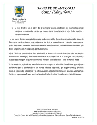 Municipio Santa Fe de Antioquia
www.santafedeantioquia-antioquia.gov.co
Teléfono: (57)(4)853-11-36 Fax: (57)(4)8531101
Dirección: Carrera 9 N°9-22 Palacio Consistorial Mon y Velarde (Parque Principal Santa Fe de Antioquia)
Página 10 de 19
a) El nivel directivo, con el apoyo de la Secretaria General, establecerá los lineamientos para el
manejo de todos aquellos eventos que puedan afectar negativamente el logro de los objetivos y
metas institucionales.
b) Los líderes de los procesos institucionales, serán responsables de mantener actualizados los Mapas de
Riesgos de sus dependencias, y de implementar las técnicas, procedimientos y controles para garantizar
que la respuesta a los riesgos Identificados se lleven a cabo adecuada y oportunamente; actividades que
deben ser plasmadas en sus planes operativos anuales.
c) La Oficina de Control Interno, hará seguimiento a las acciones que se desarrollen para una efectiva
administración del riesgo y realizará el monitoreo a las contingencias, a fin de sugerir los correctivos y
ajustes necesarios para asegurar que el manejo del riesgo se esté llevando a cabo de manera eficaz.
d) Los servidores, aplicarán los lineamientos establecidos para la administración del riesgo y participarán
activamente para la aprehensión de las nuevas prácticas propuestas, que exigen valores y principios
éticos, el ejercicio del auto-control y la auto-evaluación, calidad en la información generada y compartida,
decisiones oportunas y eficaces, así como la racionalidad en la utilización de los recursos institucionales.
 
