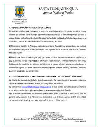 Municipio Santa Fe de Antioquia
www.santafedeantioquia-antioquia.gov.co
Teléfono: (57)(4)853-11-36 Fax: (57)(4)8531101
Dirección: Carrera 9 N°9-22 Palacio Consistorial Mon y Velarde (Parque Principal Santa Fe de Antioquia)
Página 14 de 19
4.3 TERCER COMPONENTE: RENDICIÓN DE CUENTAS
La finalidad de la Rendición de Cuentas es responder ante el ciudadano por la gestión, las obligaciones y
deberes que tenemos como Municipio y permitir el espacio para que la comunidad participe y evalúe la
gestión de este modo afianzar la relación Municipio-Comunidad la cual ayuda a fortalecer la confianza en la
comunidad y obtener reconocimiento de la labor transparente y de calidad.
El Municipio de Santa Fe de Antioquia, realizará una constante divulgación de las actividades que realizará
en cumplimiento del plan de acción definido para cada vigencia, el cual se basará, en el Plan de Desarrollo
Municipal vigente.
El Municipio de Santa Fe de Antioquia, participará en los procesos de rendición de cuentas exigidos por la
Ley, igualmente, través del periódico de información y comunicación, volantes informativos entre otros,
fortaleciendo la rendición de informes periódicos de la gestión pública. Además cumpliendo con la
normatividad vigente se rinden los informes requeridos por los entes de control (Contraloría, Contaduría,
DAFP, en los períodos que son previstos
4.4 CUARTO COMPONENTE: MECANISMOS PARA MEJORAR LA ATENCIÓN AL CIUDADANO
La Alcaldía del Municipio de Santa Fe de Antioquia para brindar mejor atención a las quejas, reclamos y
denuncias de todos los ciudadanos establecerá los siguientes mecanismos:
La página Web www.santafedeantioquia-antioquia.gov.co la cual contará con actualización permanente
sobre la información relacionada con los planes, programas y proyectos de la Alcaldía.
Con la finalidad de atender los requerimientos y necesidades de los ciudadanos, la atención al público por
parte de los funcionarios de la Administración Municipal se hace de lunes a viernes de 8:00 a.m. a 12:00
del mediodía y de 2:00 a 6:00 p.m. y los sábados 8:00 a.m. a 12:00 del mediodía.
 