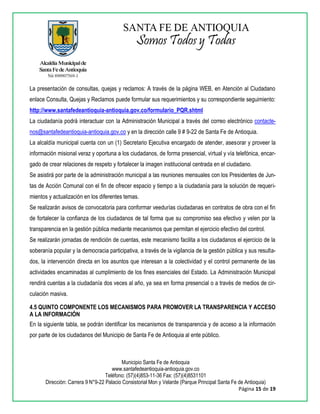 Municipio Santa Fe de Antioquia
www.santafedeantioquia-antioquia.gov.co
Teléfono: (57)(4)853-11-36 Fax: (57)(4)8531101
Dirección: Carrera 9 N°9-22 Palacio Consistorial Mon y Velarde (Parque Principal Santa Fe de Antioquia)
Página 15 de 19
La presentación de consultas, quejas y reclamos: A través de la página WEB, en Atención al Ciudadano
enlace Consulta, Quejas y Reclamos puede formular sus requerimientos y su correspondiente seguimiento:
http://www.santafedeantioquia-antioquia.gov.co/formulario_PQR.shtml
La ciudadanía podrá interactuar con la Administración Municipal a través del correo electrónico contacte-
nos@santafedeantioquia-antioquia.gov.co y en la dirección calle 9 # 9-22 de Santa Fe de Antioquia.
La alcaldía municipal cuenta con un (1) Secretario Ejecutiva encargado de atender, asesorar y proveer la
información misional veraz y oportuna a los ciudadanos, de forma presencial, virtual y vía telefónica, encar-
gado de crear relaciones de respeto y fortalecer la imagen institucional centrada en el ciudadano.
Se asistirá por parte de la administración municipal a las reuniones mensuales con los Presidentes de Jun-
tas de Acción Comunal con el fin de ofrecer espacio y tiempo a la ciudadanía para la solución de requeri-
mientos y actualización en los diferentes temas.
Se realizarán avisos de convocatoria para conformar veedurías ciudadanas en contratos de obra con el fin
de fortalecer la confianza de los ciudadanos de tal forma que su compromiso sea efectivo y velen por la
transparencia en la gestión pública mediante mecanismos que permitan el ejercicio efectivo del control.
Se realizarán jornadas de rendición de cuentas, este mecanismo facilita a los ciudadanos el ejercicio de la
soberanía popular y la democracia participativa, a través de la vigilancia de la gestión pública y sus resulta-
dos, la intervención directa en los asuntos que interesan a la colectividad y el control permanente de las
actividades encaminadas al cumplimiento de los fines esenciales del Estado. La Administración Municipal
rendirá cuentas a la ciudadanía dos veces al año, ya sea en forma presencial o a través de medios de cir-
culación masiva.
4.5 QUINTO COMPONENTE LOS MECANISMOS PARA PROMOVER LA TRANSPARENCIA Y ACCESO
A LA INFORMACIÓN
En la siguiente tabla, se podrán identificar los mecanismos de transparencia y de acceso a la información
por parte de los ciudadanos del Municipio de Santa Fe de Antioquia al ente público.
 