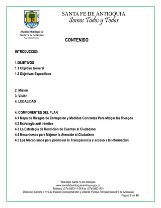 Municipio Santa Fe de Antioquia
www.santafedeantioquia-antioquia.gov.co
Teléfono: (57)(4)853-11-36 Fax: (57)(4)8531101
Dirección: Carrera 9 N°9-22 Palacio Consistorial Mon y Velarde (Parque Principal Santa Fe de Antioquia)
Página 2 de 19
CONTENIDO
INTRODUCCIÒN
1.0BJETIVOS
1.1 Objetivo General
1.2 Objetivos Específicos
2. Misión
3. Visión
4. LEGALIDAD
4. COMPONENTES DEL PLAN
4.1 Mapa de Riesgos de Corrupción y Medidas Concretas Para Mitigar los Riesgos
4.2 Estrategia anti trámites
4.3 La Estrategia de Rendición de Cuentas al Ciudadano
4.4 Mecanismos para Mejorar la Atención al Ciudadano
4.5 Los Mecanismos para promover la Transparencia y acceso a la información
 