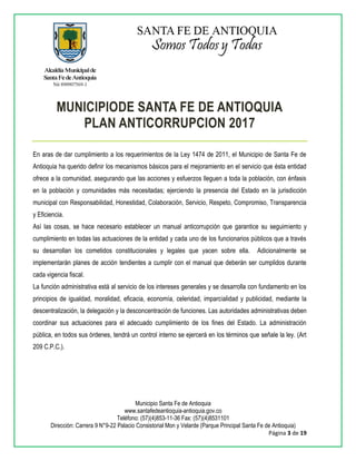 Municipio Santa Fe de Antioquia
www.santafedeantioquia-antioquia.gov.co
Teléfono: (57)(4)853-11-36 Fax: (57)(4)8531101
Dirección: Carrera 9 N°9-22 Palacio Consistorial Mon y Velarde (Parque Principal Santa Fe de Antioquia)
Página 3 de 19
MUNICIPIODE SANTA FE DE ANTIOQUIA
PLAN ANTICORRUPCION 2017
En aras de dar cumplimiento a los requerimientos de la Ley 1474 de 2011, el Municipio de Santa Fe de
Antioquia ha querido definir los mecanismos básicos para el mejoramiento en el servicio que ésta entidad
ofrece a la comunidad, asegurando que las acciones y esfuerzos lleguen a toda la población, con énfasis
en la población y comunidades más necesitadas; ejerciendo la presencia del Estado en la jurisdicción
municipal con Responsabilidad, Honestidad, Colaboración, Servicio, Respeto, Compromiso, Transparencia
y Eficiencia.
Así las cosas, se hace necesario establecer un manual anticorrupción que garantice su seguimiento y
cumplimiento en todas las actuaciones de la entidad y cada uno de los funcionarios públicos que a través
su desarrollan los cometidos constitucionales y legales que yacen sobre ella. Adicionalmente se
implementarán planes de acción tendientes a cumplir con el manual que deberán ser cumplidos durante
cada vigencia fiscal.
La función administrativa está al servicio de los intereses generales y se desarrolla con fundamento en los
principios de igualdad, moralidad, eficacia, economía, celeridad, imparcialidad y publicidad, mediante la
descentralización, la delegación y la desconcentración de funciones. Las autoridades administrativas deben
coordinar sus actuaciones para el adecuado cumplimiento de los fines del Estado. La administración
pública, en todos sus órdenes, tendrá un control interno se ejercerá en los términos que señale la ley. (Art
209 C.P.C.).
 