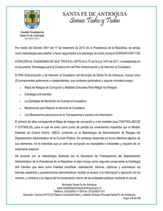 Municipio Santa Fe de Antioquia
www.santafedeantioquia-antioquia.gov.co
Teléfono: (57)(4)853-11-36 Fax: (57)(4)8531101
Dirección: Carrera 9 N°9-22 Palacio Consistorial Mon y Velarde (Parque Principal Santa Fe de Antioquia)
Página 4 de 19
Por medio del Decreto 2641 del 17 de diciembre de 2012 de la Presidencia de la República, se señala
como metodología para diseñar y hacer seguimiento a la estrategia de lucha contra la CORRUPCIÓN Y DE
ATENCIÓN AL CIUDADANO DE QUE TRATA EL ARTÍCULO 73 de la Ley 1474 de 2011, la establecida en
el documento “Estrategias para la Construcción del Plan Anticorrupción y de Atención al Ciudadano.
El Plan Anticorrupción y de Atención al Ciudadano del Municipio de Santa Fe de Antioquia, incluye cinco
(5) componentes autónomos e independientes, que contienen parámetros y soporte normativo propio.
 Mapa de Riesgos de Corrupción y Medidas Concretas Para Mitigar los Riesgos
 Estrategia anti trámites
 La Estrategia de Rendición de Cuentas al Ciudadano
 Mecanismos para Mejorar la Atención al Ciudadano
 Los Mecanismos para promover la Transparencia y acceso a la información
El primero de ellos corresponde al Mapa de riesgos de corrupción y a las medidas para CONTROLARLOS
Y EVITARLOS, para el cual se tomó como punto de partida los lineamientos impartidos por el Modelo
Estándar de Control Interno –MECI- contenido en la Metodología de Administración de Riesgos del
Departamento Administrativo de la Función Pública. Sin embargo desarrolla en forma diferente algunos de
sus elementos, en el entendido que un acto de corrupción es inaceptable e intolerable y requiere de un
tratamiento especial.
De acuerdo con la metodología diseñada por la Secretaría de Transparencia del Departamento
Administrativo de la Presidencia de la República; el plan incluye como segundo componente la Estrategia
Anti trámites que tiene como finalidad simplificar, estandarizar, eliminar, optimizar y automatizar los
trámites existentes y procedimientos administrativos; facilitar el acceso a la información y ejecución de los
mismos, y contribuir a la mejora del funcionamiento interno de las entidades públicas mediante el uso de
 