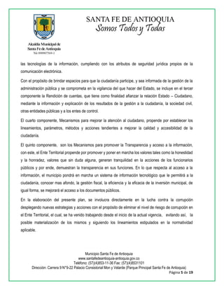 Municipio Santa Fe de Antioquia
www.santafedeantioquia-antioquia.gov.co
Teléfono: (57)(4)853-11-36 Fax: (57)(4)8531101
Dirección: Carrera 9 N°9-22 Palacio Consistorial Mon y Velarde (Parque Principal Santa Fe de Antioquia)
Página 5 de 19
las tecnologías de la información, cumpliendo con los atributos de seguridad jurídica propios de la
comunicación electrónica.
Con el propósito de brindar espacios para que la ciudadanía participe, y sea informada de la gestión de la
administración pública y se comprometa en la vigilancia del que hacer del Estado, se incluye en el tercer
componente la Rendición de cuentas, que tiene como finalidad afianzar la relación Estado – Ciudadano,
mediante la información y explicación de los resultados de la gestión a la ciudadanía, la sociedad civil,
otras entidades públicas y a los entes de control.
El cuarto componente, Mecanismos para mejorar la atención al ciudadano, propende por establecer los
lineamientos, parámetros, métodos y acciones tendientes a mejorar la calidad y accesibilidad de la
ciudadanía.
El quinto componente, son los Mecanismos para promover la Transparencia y acceso a la información,
con este, el Ente Territorial propende por promover y poner en marcha los valores tales como la honestidad
y la honradez, valores que sin duda alguna, generan tranquilidad en la acciones de los funcionarios
públicos y por ende, demuestran la transparencia en sus funciones. En lo que respecta al acceso a la
información, el municipio pondrá en marcha un sistema de información tecnológico que le permitirá a la
ciudadanía, conocer mas afondo, la gestión fiscal, la eficiencia y la eficacia de la inversión municipal, de
igual forma, se mejorará el acceso a los documentos públicos.
En la elaboración del presente plan, se involucra directamente en la lucha contra la corrupción
desplegando nuevas estrategias y acciones con el propósito de eliminar el nivel de riesgo de corrupción en
el Ente Territorial, el cual, se ha venido trabajando desde el inicio de la actual vigencia, evitando así, la
posible materialización de los mismos y siguiendo los lineamientos estipulados en la normatividad
aplicable.
 