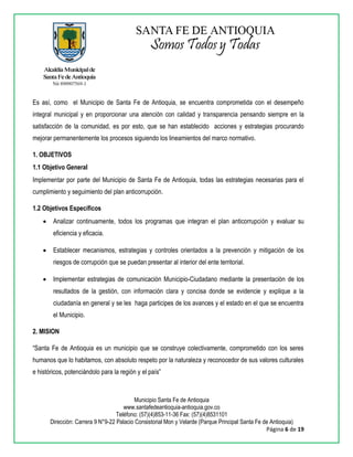 Municipio Santa Fe de Antioquia
www.santafedeantioquia-antioquia.gov.co
Teléfono: (57)(4)853-11-36 Fax: (57)(4)8531101
Dirección: Carrera 9 N°9-22 Palacio Consistorial Mon y Velarde (Parque Principal Santa Fe de Antioquia)
Página 6 de 19
Es así, como el Municipio de Santa Fe de Antioquia, se encuentra comprometida con el desempeño
integral municipal y en proporcionar una atención con calidad y transparencia pensando siempre en la
satisfacción de la comunidad, es por esto, que se han establecido acciones y estrategias procurando
mejorar permanentemente los procesos siguiendo los lineamientos del marco normativo.
1. OBJETIVOS
1.1 Objetivo General
Implementar por parte del Municipio de Santa Fe de Antioquia, todas las estrategias necesarias para el
cumplimiento y seguimiento del plan anticorrupción.
1.2 Objetivos Específicos
 Analizar continuamente, todos los programas que integran el plan anticorrupción y evaluar su
eficiencia y eficacia.
 Establecer mecanismos, estrategias y controles orientados a la prevención y mitigación de los
riesgos de corrupción que se puedan presentar al interior del ente territorial.
 Implementar estrategias de comunicación Municipio-Ciudadano mediante la presentación de los
resultados de la gestión, con información clara y concisa donde se evidencie y explique a la
ciudadanía en general y se les haga participes de los avances y el estado en el que se encuentra
el Municipio.
2. MISION
“Santa Fe de Antioquia es un municipio que se construye colectivamente, comprometido con los seres
humanos que lo habitamos, con absoluto respeto por la naturaleza y reconocedor de sus valores culturales
e históricos, potenciándolo para la región y el país”
 