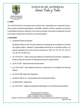 Municipio Santa Fe de Antioquia
www.santafedeantioquia-antioquia.gov.co
Teléfono: (57)(4)853-11-36 Fax: (57)(4)8531101
Dirección: Carrera 9 N°9-22 Palacio Consistorial Mon y Velarde (Parque Principal Santa Fe de Antioquia)
Página 7 de 19
3. VISION
“En el año 2019 Santa Fe de Antioquia será un territorio líder, comprometido con el desarrollo humano y
social, garante de procesos agroecológicos e industriales, culturales, turísticos y educativos que propicien
la sostenibilidad económica, alimentaria y de los recursos naturales, promoviendo la participación activa de
la comunidad, la garantía de los derechos y la convivencia pacífica”
4. LEGALIDAD
 Constitución Política de Colombia.
Constitución Política de 1991: dio gran importancia a la participación de la ciudadanía en el control
de la gestión pública y estableció la responsabilidad patrimonial de los servidores públicos. Los
artículos relacionados con la lucha contra la corrupción son: 23,90, 122, 123, 124, 125, 126, 127,
128, 129, 183, 184, 209 y 270.
 Ley 1474 de 2011 – Dictan normas para fortalecer los mecanismos de prevención, investigación y
sanción de actos de corrupción y la efectividad del control de la gestión pública.
 Ley 87 de 1993 – Sistema Nacional de Control Interno
 Ley 1150 de 2007 – Dicta medidas de eficiencia y transparencia en la contratación con Recursos
Públicos
 Ley 734 de 2002 Código Único Disciplinario.
 Ley 489 de 1998, Art. 32 – Democratización de la Administración Publica.
 Ley 599 de 2000 – Código Penal
 Ley 1437 de 2011 –Código de procedimiento Administrativo y de lo Contencioso Administrativo.
 