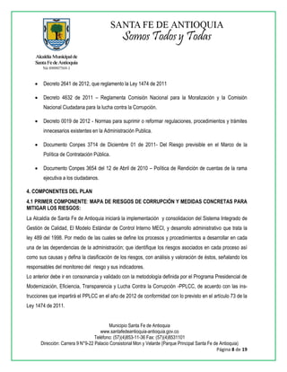 Municipio Santa Fe de Antioquia
www.santafedeantioquia-antioquia.gov.co
Teléfono: (57)(4)853-11-36 Fax: (57)(4)8531101
Dirección: Carrera 9 N°9-22 Palacio Consistorial Mon y Velarde (Parque Principal Santa Fe de Antioquia)
Página 8 de 19
 Decreto 2641 de 2012, que reglamento la Ley 1474 de 2011
 Decreto 4632 de 2011 – Reglamenta Comisión Nacional para la Moralización y la Comisión
Nacional Ciudadana para la lucha contra la Corrupción.
 Decreto 0019 de 2012 - Normas para suprimir o reformar regulaciones, procedimientos y trámites
innecesarios existentes en la Administración Publica.
 Documento Conpes 3714 de Diciembre 01 de 2011- Del Riesgo previsible en el Marco de la
Política de Contratación Pública.
 Documento Conpes 3654 del 12 de Abril de 2010 – Política de Rendición de cuentas de la rama
ejecutiva a los ciudadanos.
4. COMPONENTES DEL PLAN
4.1 PRIMER COMPONENTE: MAPA DE RIESGOS DE CORRUPCIÓN Y MEDIDAS CONCRETAS PARA
MITIGAR LOS RIESGOS:
La Alcaldía de Santa Fe de Antioquia iniciará la implementación y consolidacion del Sistema Integrado de
Gestión de Calidad, El Modelo Estándar de Control Interno MECI, y desarrollo administrativo que trata la
ley 489 del 1998. Por medio de las cuales se define los procesos y procedimientos a desarrollar en cada
una de las dependencias de la administración; que identifique los riesgos asociados en cada proceso así
como sus causas y defina la clasificación de los riesgos, con análisis y valoración de éstos, señalando los
responsables del monitoreo del riesgo y sus indicadores.
Lo anterior debe ir en consonancia y validado con la metodología definida por el Programa Presidencial de
Modernización, Eficiencia, Transparencia y Lucha Contra la Corrupción -PPLCC, de acuerdo con las ins-
trucciones que impartirá el PPLCC en el año de 2012 de conformidad con lo previsto en el artículo 73 de la
Ley 1474 de 2011.
 