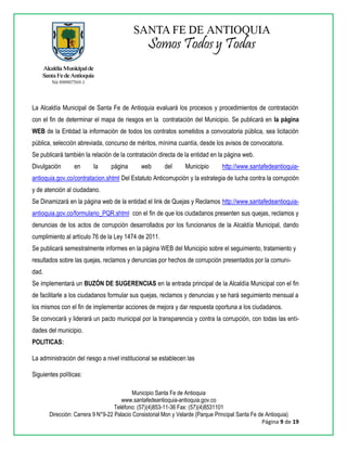 Municipio Santa Fe de Antioquia
www.santafedeantioquia-antioquia.gov.co
Teléfono: (57)(4)853-11-36 Fax: (57)(4)8531101
Dirección: Carrera 9 N°9-22 Palacio Consistorial Mon y Velarde (Parque Principal Santa Fe de Antioquia)
Página 9 de 19
La Alcaldía Municipal de Santa Fe de Antioquia evaluará los procesos y procedimientos de contratación
con el fin de determinar el mapa de riesgos en la contratación del Municipio. Se publicará en la página
WEB de la Entidad la información de todos los contratos sometidos a convocatoria pública, sea licitación
pública, selección abreviada, concurso de méritos, mínima cuantía, desde los avisos de convocatoria.
Se publicará también la relación de la contratación directa de la entidad en la página web.
Divulgación en la página web del Municipio http://www.santafedeantioquia-
antioquia.gov.co/contratacion.shtml Del Estatuto Anticorrupción y la estrategia de lucha contra la corrupción
y de atención al ciudadano.
Se Dinamizará en la página web de la entidad el link de Quejas y Reclamos http://www.santafedeantioquia-
antioquia.gov.co/formulario_PQR.shtml con el fin de que los ciudadanos presenten sus quejas, reclamos y
denuncias de los actos de corrupción desarrollados por los funcionarios de la Alcaldía Municipal, dando
cumplimiento al artículo 76 de la Ley 1474 de 2011.
Se publicará semestralmente informes en la página WEB del Municipio sobre el seguimiento, tratamiento y
resultados sobre las quejas, reclamos y denuncias por hechos de corrupción presentados por la comuni-
dad.
Se implementará un BUZÓN DE SUGERENCIAS en la entrada principal de la Alcaldía Municipal con el fin
de facilitarle a los ciudadanos formular sus quejas, reclamos y denuncias y se hará seguimiento mensual a
los mismos con el fin de implementar acciones de mejora y dar respuesta oportuna a los ciudadanos.
Se convocará y liderará un pacto municipal por la transparencia y contra la corrupción, con todas las enti-
dades del municipio.
POLITICAS:
La administración del riesgo a nivel institucional se establecen las
Siguientes políticas:
 