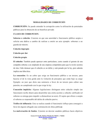 16
MODALIDADES DE CORRUPCIÓN
CORRUPCIÓN: Se puede entender la corrupción como la utilización de potestades
públicas para la obtención de un beneficio privado
CLASES DE CORRUPCION:
Soborno o cohecho: Consiste en que una autoridad o funcionario público acepta o
solicita una dádiva a cambio de realizar u omitir un acto ejemplo: sobornar a un
guarda de tránsito.
Cohecho impropio
Cohecho por dar
Cohecho propio
El cohecho: También puede aparecer entre particulares, como cuando el gerente de una
compañía soborna a un empleado de una empresa competidora para que le revele secretos
de ésta. Cabe destacar que el cohecho es un delito y está penado por la ley, pero además
implica una falta ética.
La concusión: Es un cobro que exige un funcionario público a un tercero, para
hacerse el de la vista gorda ante la violación de preceptos que están bajo su cargo
Ejemplo: un juez que dicta una sentencia a favor de un tercero para cobrar una
pensión, no cumpliendo con lo que exige la ley
Concusión implícita: Algunas legislaciones distinguen entre cohecho simple (un
funcionario recibe dinero para desarrollar una cierta acción) y cohecho calificado (el
soborno se entrega para impedir u obstaculizar un acto). El sujeto que ofrece o acepta
el soborno es responsable del delito de cohecho pasivo.
Tráfico de influencia: Este se realiza cuando el funcionario influye para conseguir a
favor de alguien allegado una contratación de obras públicas
La malversación de fondos. Consiste en desviar caudales públicos hacia objetivos
 