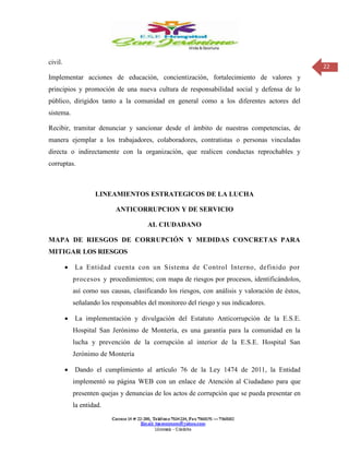 22
civil.
Implementar acciones de educación, concientización, fortalecimiento de valores y
principios y promoción de una nueva cultura de responsabilidad social y defensa de lo
público, dirigidos tanto a la comunidad en general como a los diferentes actores del
sistema.
Recibir, tramitar denunciar y sancionar desde el ámbito de nuestras competencias, de
manera ejemplar a los trabajadores, colaboradores, contratistas o personas vinculadas
directa o indirectamente con la organización, que realicen conductas reprochables y
corruptas.
LINEAMIENTOS ESTRATEGICOS DE LA LUCHA
ANTICORRUPCION Y DE SERVICIO
AL CIUDADANO
MAPA DE RIESGOS DE CORRUPCIÓN Y MEDIDAS CONCRETAS PARA
MITIGAR LOS RIESGOS
 La Entidad cuenta con un Sistema de Control Interno, definido por
procesos y procedimientos; con mapa de riesgos por procesos, identificándolos,
así como sus causas, clasificando los riesgos, con análisis y valoración de éstos,
señalando los responsables del monitoreo del riesgo y sus indicadores.
 La implementación y divulgación del Estatuto Anticorrupción de la E.S.E.
Hospital San Jerónimo de Montería, es una garantía para la comunidad en la
lucha y prevención de la corrupción al interior de la E.S.E. Hospital San
Jerónimo de Montería
 Dando el cumplimiento al artículo 76 de la Ley 1474 de 2011, la Entidad
implementó su página WEB con un enlace de Atención al Ciudadano para que
presenten quejas y denuncias de los actos de corrupción que se pueda presentar en
la entidad.
 