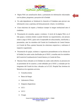 24
 Página Web con actualización diaria y permanente de información relacionados
con los planes, programas y proyectos de la Entidad
 En cada dependencia se fortalecerá la Atención al Ciudadano para proveer una
información veraz y oportuna, de forma presencial, virtual y vía telefónica
 Crear relaciones de respeto y fortalecer siempre la imagen institucional ante el
ciudadano.
 Presentación de consultas, quejas y reclamos: A través de la página Web, en el
link quejas y reclamos donde se puede formular sus requerimientos, este proceso
estará a cargo el SIAU, quien será el responsable de seleccionarlas, clasificarlas y
presentarlas, ante los miembros del Comité de Coordinación de Control Interno
y/o Comité de Ética, quienes buscaran las soluciones respectivas y realizaran el
respectivo seguimiento.
 Presentación de quejas, reclamos o sugerencias personalmente en las oficinas de
la Entidad, las cuales serán clasificadas por el SIAU y resueltas ante los miembros
del Comité de Coordinación de Control Interno y/o Comité de Ética.
 Buzones físicos ubicados en la Entidad, los cuales serán abiertos en presencia de
un presentante de los usuarios y serán tabulados por el SIAU y evaluadas por los
integrantes del Comité de ética: ubicados en la E.S.E. Hospital San Jerónimo de
Montería en los siguientes servicios.
 Consulta externa
 Banco de Sangre
 Laboratorio Clínico
 Imágenes diagnosticas
 UCI 1
 UCI 2
 Cirugía
 