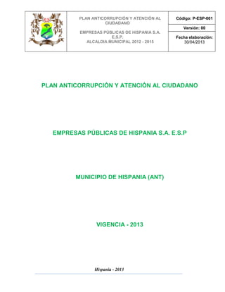 PLAN ANTICORRUPCIÓN Y ATENCIÓN AL
CIUDADANO
EMPRESAS PÚBLICAS DE HISPANIA S.A.
E.S.P.
ALCALDIA MUNICIPAL 2012 - 2015
Código: P-ESP-001
Versión: 00
Fecha elaboración:
30/04/2013
Hispania - 2013
PLAN ANTICORRUPCIÓN Y ATENCIÓN AL CIUDADANO
EMPRESAS PÚBLICAS DE HISPANIA S.A. E.S.P
MUNICIPIO DE HISPANIA (ANT)
VIGENCIA - 2013
 
