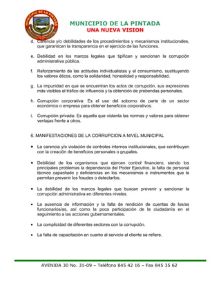 MUNICIPIO DE LA PINTADA
UNA NUEVA VISION
d. Carencia y/o debilidades de los procedimientos y mecanismos institucionales,
que garanticen la transparencia en el ejercicio de las funciones.
e. Debilidad en los marcos legales que tipifican y sancionan la corrupción
administrativa pública.
f. Reforzamiento de las actitudes individualistas y el consumismo, sustituyendo
los valores éticos, como la solidaridad, honestidad y responsabilidad.
g. La impunidad en que se encuentran los actos de corrupción, sus expresiones
más visibles el tráfico de influencia y la obtención de prebendas personales.
h. Corrupción corporativa: Es el uso del soborno de parte de un sector
económico o empresa para obtener beneficios corporativos.
i. Corrupción privada: Es aquella que violenta las normas y valores para obtener
ventajas frente a otros.
6. MANIFESTACIONES DE LA CORRUPCION A NIVEL MUNICIPAL
• La carencia y/o violación de controles internos institucionales, que contribuyen
con la creación de beneficios personales o grupales.
• Debilidad de los organismos que ejercen control financiero, siendo los
principales problemas la dependencia del Poder Ejecutivo, la falta de personal
técnico capacitado y deficiencias en los mecanismos e instrumentos que le
permitan prevenir los fraudes o detectarlos.
• La debilidad de los marcos legales que buscan prevenir y sancionar la
corrupción administrativa en diferentes niveles.
• La ausencia de información y la falta de rendición de cuentas de los/as
funcionarios/as, así como la poca participación de la ciudadanía en el
seguimiento a las acciones gubernamentales.
• La complicidad de diferentes sectores con la corrupción.
• La falta de capacitación en cuanto al servicio al cliente se refiere.
AVENIDA 30 No. 31-09 – Teléfono 845 42 16 – Fax 845 35 62
 