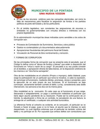MUNICIPIO DE LA PINTADA
UNA NUEVA VISION
• El uso de los recursos públicos para las campañas electorales, así como la
falta de mecanismos para fiscalizar la asignación de fondos a los partidos
políticos de parte del Estado y de los particulares.
• En el ámbito legislativo, son constantes las asignaciones de recursos a
entidades no gubernamentales con vínculos directos o indirectos con los
propios legisladores
En la administración municipal las áreas indicadas como sensibles a los actos de
corrupción son:
• Procesos de Contratación de Suministros, Servicios y obra pública
• Gastos no contemplados y/o documentados adecuadamente
• Apropiaciones fraudulentas del patrimonio fiscal del Estado
• Vinculación de Personal de libre nombramiento y remoción.
7. FORMAS DE CORRUPCION
De las principales forma de corrupción que se presenta esta el peculado, que el
Código lo define como el "abuso de fondos o bienes" que estén a disposición del
funcionario en "virtud o razón de su cargo". El peculado a su vez puede consistir
en el desfalco, o apropiación directa de tales bienes, en la disposición arbitraria de
los mismos o en "otra forma semejante".
Otra de las modalidades es el cohecho (Propio o impropio), delito bilateral, pues
exige la participación de un particular que toma la iniciativa, si cabe la expresión,
de corromper al funcionario, mediante ofertas, promesas, dones o presentes, para
la ejecución de un acto propio de sus funciones. Si el funcionario se deja
corromper, obviamente también comete el delito. La ley, considerando esta doble
intervención, los sanciona a los dos con la misma pena.
Otra modalidad es la concusión. En este caso es el funcionario el que exige,
descarada o solapadamente, un pago o contribución indebidos al particular que
tiene algún asunto pendiente de su resolución. Puede ser la continuación de un
trámite, la adjudicación o firma de un contrato, la cancelación de una factura, la
entrega de un certificado, o cualquier otra actividad burocrática.
La diferencia frente al cohecho es evidente, en la concusión, el particular se ve
forzado a hacer el pago, pues si no lo hace, el asunto que le interesa no será
despachado. Lo cual significa entonces que el particular es también víctima del
delito y no partícipe en él. Por supuesto que ambos delitos son conductores que
AVENIDA 30 No. 31-09 – Teléfono 845 42 16 – Fax 845 35 62
 