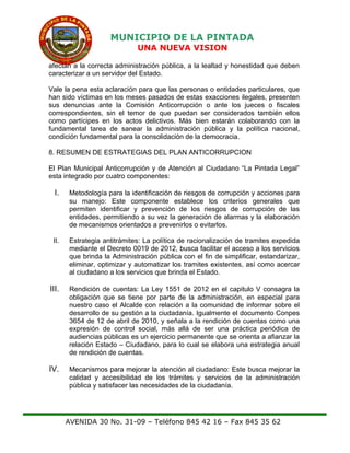 MUNICIPIO DE LA PINTADA
UNA NUEVA VISION
afectan a la correcta administración pública, a la lealtad y honestidad que deben
caracterizar a un servidor del Estado.
Vale la pena esta aclaración para que las personas o entidades particulares, que
han sido víctimas en los meses pasados de estas exacciones ilegales, presenten
sus denuncias ante la Comisión Anticorrupción o ante los jueces o fiscales
correspondientes, sin el temor de que puedan ser considerados también ellos
como partícipes en los actos delictivos. Más bien estarán colaborando con la
fundamental tarea de sanear la administración pública y la política nacional,
condición fundamental para la consolidación de la democracia.
8. RESUMEN DE ESTRATEGIAS DEL PLAN ANTICORRUPCION
El Plan Municipal Anticorrupción y de Atención al Ciudadano “La Pintada Legal”
esta integrado por cuatro componentes:
I. Metodología para la identificación de riesgos de corrupción y acciones para
su manejo: Este componente establece los criterios generales que
permiten identificar y prevención de los riesgos de corrupción de las
entidades, permitiendo a su vez la generación de alarmas y la elaboración
de mecanismos orientados a prevenirlos o evitarlos.
II. Estrategia antitrámites: La política de racionalización de tramites expedida
mediante el Decreto 0019 de 2012, busca facilitar el acceso a los servicios
que brinda la Administración pública con el fin de simplificar, estandarizar,
eliminar, optimizar y automatizar los tramites existentes, así como acercar
al ciudadano a los servicios que brinda el Estado.
III. Rendición de cuentas: La Ley 1551 de 2012 en el capitulo V consagra la
obligación que se tiene por parte de la administración, en especial para
nuestro caso el Alcalde con relación a la comunidad de informar sobre el
desarrollo de su gestión a la ciudadanía. Igualmente el documento Conpes
3654 de 12 de abril de 2010, y señala a la rendición de cuentas como una
expresión de control social, más allá de ser una práctica periódica de
audiencias públicas es un ejercicio permanente que se orienta a afianzar la
relación Estado – Ciudadano, para lo cual se elabora una estrategia anual
de rendición de cuentas.
IV. Mecanismos para mejorar la atención al ciudadano: Este busca mejorar la
calidad y accesibilidad de los trámites y servicios de la administración
pública y satisfacer las necesidades de la ciudadanía.
AVENIDA 30 No. 31-09 – Teléfono 845 42 16 – Fax 845 35 62
 