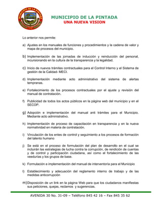 MUNICIPIO DE LA PINTADA
UNA NUEVA VISION
Lo anterior nos permite:
a) Ajustes en los manuales de funciones y procedimientos y la cadena de valor y
mapa de procesos del municipio.
b) Implementación de las jornadas de inducción y reinducción del personal,
incursionando en la cultura de la transparencia y la legalidad.
c) Inicio de nuevos trámites contractuales para el Control Interno y el Sistema de
gestión de la Calidad- MECI.
d) Implementación mediante acto administrativo del sistema de alertas
tempranas.
e) Fortalecimiento de los procesos contractuales por el ajuste y revisión del
manual de contratación.
f) Publicidad de todos los actos públicos en la página web del municipio y en el
SECOP.
g) Adopción e implementación del manual anti trámites para el Municipio.
Mediante acto administrativo.
h) Implementación de proceso de capacitación en transparencia y en la nueva
normatividad en materia de contratación.
i) Vinculación de los entes de control y seguimiento a los procesos de formación
del talento humano
j) Se está en el proceso de formulación del plan de desarrollo en el cual se
incluirán las estrategias de lucha contra la corrupción, de rendición de cuentas
y de control y participación ciudadana, así como el fortalecimiento de las
veedurías y los grupos de base.
k) Formulación e implementación del manual de interventoría para el Municipio
l) Establecimiento y adecuación del reglamento interno de trabajo y de las
medidas anticorrupción
m)Disposición de un link en la página Web para que los ciudadanos manifiestas
sus peticiones, quejas, reclamos y sugerencias.
AVENIDA 30 No. 31-09 – Teléfono 845 42 16 – Fax 845 35 62
 
