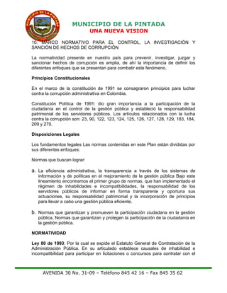 MUNICIPIO DE LA PINTADA
UNA NUEVA VISION
10. MARCO NORMATIVO PARA EL CONTROL, LA INVESTIGACIÓN Y
SANCIÓN DE HECHOS DE CORRUPCIÓN
La normatividad presente en nuestro país para prevenir, investigar, juzgar y
sancionar hechos de corrupción es amplia, de ahí la importancia de definir los
diferentes enfoques que se presentan para combatir este fenómeno.
Principios Constitucionales
En el marco de la constitución de 1991 se consagraron principios para luchar
contra la corrupción administrativa en Colombia.
Constitución Política de 1991: dio gran importancia a la participación de la
ciudadanía en el control de la gestión pública y estableció la responsabilidad
patrimonial de los servidores públicos. Los artículos relacionados con la lucha
contra la corrupción son: 23, 90, 122, 123, 124, 125, 126, 127, 128, 129, 183, 184,
209 y 270.
Disposiciones Legales
Los fundamentos legales Las normas contenidas en este Plan están divididas por
sus diferentes enfoques:
Normas que buscan lograr:
a. La eficiencia administrativa, la transparencia a través de los sistemas de
información y de políticas en el mejoramiento de la gestión pública Bajo este
lineamiento encontramos el primer grupo de normas, que han implementado el
régimen de inhabilidades e incompatibilidades, la responsabilidad de los
servidores públicos de informar en forma transparente y oportuna sus
actuaciones, su responsabilidad patrimonial y la incorporación de principios
para llevar a cabo una gestión pública eficiente.
b. Normas que garantizan y promueven la participación ciudadana en la gestión
pública, Normas que garantizan y protegen la participación de la ciudadanía en
la gestión pública.
NORMATIVIDAD
Ley 80 de 1993: Por la cual se expide el Estatuto General de Contratación de la
Administración Pública. En su articulado establece causales de inhabilidad e
incompatibilidad para participar en licitaciones o concursos para contratar con el
AVENIDA 30 No. 31-09 – Teléfono 845 42 16 – Fax 845 35 62
 