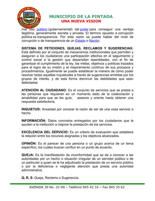 MUNICIPIO DE LA PINTADA
UNA NUEVA VISION
mal uso público (gubernamental) del poder para conseguir una ventaja
ilegítima, generalmente secreta y privada. El término opuesto a corrupción
política es transparencia. Por esta razón se puede hablar del nivel de
corrupción o de transparencia de un Estado o Nación.
SISTEMA DE PETICIONES, QUEJAS, RECLAMOS Y SUGERENCIAS:
Está definido por el conjunto de mecanismos institucionales que permiten y
aseguran a los ciudadanos una participación efectiva en el seguimiento y
control social a la gestión que desarrollan lasentidades, con el fin de
garantizar el cumplimiento de la ley, las metas, objetivos y políticas trazados
para el logro de su misión y el mejoramiento continuo de sus procesos y
procedimientos. Igualmente se puede establecer la manera de cómo poder
resolver todas aquellas inquietudes a través de sugerencias emitidas por los
grupos de interés, y de esta forma disminuir las debilidades que sean
detectadas
ATENCIÓN AL CIUDADANO: Es el conjunto de servicios que se presta a
las personas que requieran en un momento dado de la colaboración y
amabilidad para que se les guíe, asesore y oriente hasta obtener una
respuesta satisfactoria.
INQUIETUD: Ansiedad por conocer la razón de ser de una cosa servicio o
hecho.
INFORMACIÓN: Datos concretos entregados por los ciudadanos que le
ayudan a la institución a mejorar la prestación de los servicios.
EXCELENCIA DEL SERVICIO: Es un criterio de evaluación que establece
la relación entre los recursos asignados y los objetivos alcanzados.
OPINIÓN: Es el parecer de una persona o un grupo acerca de un tema
específico, los cuales buscan confluir en un punto de acuerdo.
QUEJA: Es la manifestación de inconformidad que se da a conocer a las
autoridades por un hecho o situación irregular de un servidor público o de
un particular a quien se le ha adjudicado la prestación de un servicio público
o por la deficiencia o negligente atención que presta una autoridad
administrativa.
Q, R, S: Queja, Reclamo o Sugerencia.
AVENIDA 30 No. 31-09 – Teléfono 845 42 16 – Fax 845 35 62
 