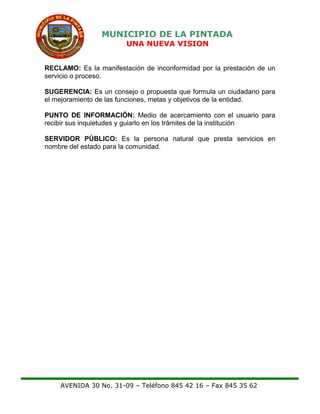 MUNICIPIO DE LA PINTADA
UNA NUEVA VISION
RECLAMO: Es la manifestación de inconformidad por la prestación de un
servicio o proceso.
SUGERENCIA: Es un consejo o propuesta que formula un ciudadano para
el mejoramiento de las funciones, metas y objetivos de la entidad.
PUNTO DE INFORMACIÓN: Medio de acercamiento con el usuario para
recibir sus inquietudes y guiarlo en los trámites de la institución
SERVIDOR PÚBLICO: Es la persona natural que presta servicios en
nombre del estado para la comunidad.
AVENIDA 30 No. 31-09 – Teléfono 845 42 16 – Fax 845 35 62
 