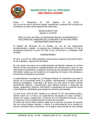 MUNICIPIO DE LA PINTADA
UNA NUEVA VISION
ANEXOS
Anexo 1. Resolución N°. 225 (agosto 21 de 2012),
“por la cual se crea la oficina de quejas, sugerencias y reclamos del municipio de
la pintada y se dictan otras disposiciones especiales
RESOLUCIÓN N° 225
(Agosto 21 de 2012)
“POR LA CUAL SE CREA LA OFICINA DE QUEJAS, SUGERENCIAS Y
RECLAMOS DEL MUNICIPIO DE LA PINTADA Y SE DICTAN OTRAS
DISPOSICIONES ESPECIALES”
El Alcalde del Municipio de La Pintada, en uso de sus atribuciones
constitucionales y legales en especial las conferidas por el artículo 315 de la
Constitución Nacional, la Ley 87 de 1993, la Ley 1474 de 2011 y el Decreto 1599
de 2005.
CONSIDERANDO:
A). Que la ley 87 de 1993 establecen normas para el ejercicio del control interno
en las entidades y organismos del estado.
B). Que dentro del marco de la implementación del Modelo Estándar de Control
Interno se hace importante la retroalimentación del cliente/usuario, toda vez que
este desde su perspectiva y mediante mecanismos de evaluación permite generar
información valiosa que se transforma en programas de mejora a los procesos y
los servicios brindados por la entidad.
La administración municipal de La Pinatada entiende la importancia que tiene la
opinión de la comunidad frente a la gestión, administración y desarrollo de los
procesos estratégicos, misionales y de apoyo, por esta razón se están creando
herramientas básicas y transparentes para atender procesar y responder las
quejas, sugerencias, reclamos, información e inquietudes que se presenten frente
a las fortalezas y debilidades que prestan los servicios de la entidad.
C). Que la ley 1474 de 2011 señala en su artículo 76 “En toda entidad pública,
deberá existir por lo menos una dependencia encargada de recibir, tramitar y
resolver las quejas, sugerencias y reclamos que los ciudadanos formulen, y que
se relacionen con el cumplimiento de la misión de la entidad……
La oficina de control interno deberá vigilar que la atención se preste de acuerdo
con las normas legales vigentes y rendirá a la administración de la entidad un
informe semestral sobre el particular. En la página web principal de toda entidad
AVENIDA 30 No. 31-09 – Teléfono 845 42 16 – Fax 845 35 62
 