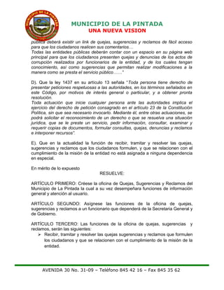 MUNICIPIO DE LA PINTADA
UNA NUEVA VISION
pública deberá existir un link de quejas, sugerencias y reclamos de fácil acceso
para que los ciudadanos realicen sus comentarios…
Todas las entidades públicas deberán contar con un espacio en su página web
principal para que los ciudadanos presenten quejas y denuncias de los actos de
corrupción realizados por funcionarios de la entidad, y de los cuales tengan
conocimiento, así como sugerencias que permitan realizar modificaciones a la
manera como se presta el servicio público……”
D). Que la ley 1437 en su artículo 13 señala “Toda persona tiene derecho de
presentar peticiones respetuosas a las autoridades, en los términos señalados en
este Código, por motivos de interés general o particular, y a obtener pronta
resolución.
Toda actuación que inicie cualquier persona ante las autoridades implica el
ejercicio del derecho de petición consagrado en el artículo 23 de la Constitución
Política, sin que sea necesario invocarlo. Mediante él, entre otras actuaciones, se
podrá solicitar el reconocimiento de un derecho o que se resuelva una situación
jurídica, que se le preste un servicio, pedir información, consultar, examinar y
requerir copias de documentos, formular consultas, quejas, denuncias y reclamos
e interponer recursos”.
E). Que en la actualidad la función de recibir, tramitar y resolver las quejas,
sugerencias y reclamos que los ciudadanos formulen, y que se relacionen con el
cumplimiento de la misión de la entidad no está asignada a ninguna dependencia
en especial.
En mérito de lo expuesto
RESUELVE:
ARTÍCULO PRIMERO: Créese la oficina de Quejas, Sugerencias y Reclamos del
Municipio de La Pintada la cual a su vez desempeñara funciones de información
general y atención al usuario.
ARTÍCULO SEGUNDO: Asígnese las funciones de la oficina de quejas,
sugerencias y reclamos a un funcionario que dependerá de la Secretaria General y
de Gobierno.
ARTÍCULO TERCERO: Las funciones de la oficina de quejas, sugerencias y
reclamos, serán las siguientes:
 Recibir, tramitar y resolver las quejas sugerencias y reclamos que formulen
los ciudadanos y que se relacionen con el cumplimiento de la misión de la
entidad.
AVENIDA 30 No. 31-09 – Teléfono 845 42 16 – Fax 845 35 62
 