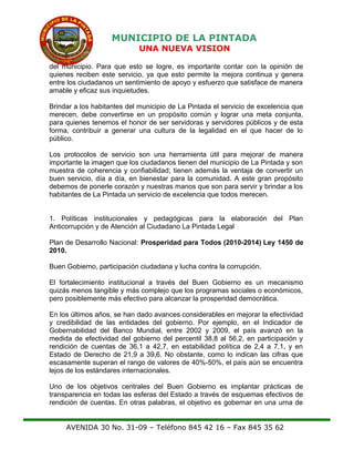 MUNICIPIO DE LA PINTADA
UNA NUEVA VISION
del municipio. Para que esto se logre, es importante contar con la opinión de
quienes reciben este servicio, ya que esto permite la mejora continua y genera
entre los ciudadanos un sentimiento de apoyo y esfuerzo que satisface de manera
amable y eficaz sus inquietudes.
Brindar a los habitantes del municipio de La Pintada el servicio de excelencia que
merecen, debe convertirse en un propósito común y lograr una meta conjunta,
para quienes tenemos el honor de ser servidoras y servidores públicos y de esta
forma, contribuir a generar una cultura de la legalidad en el que hacer de lo
público.
Los protocolos de servicio son una herramienta útil para mejorar de manera
importante la imagen que los ciudadanos tienen del municipio de La Pintada y son
muestra de coherencia y confiabilidad; tienen además la ventaja de convertir un
buen servicio, día a día, en bienestar para la comunidad. A este gran propósito
debemos de ponerle corazón y nuestras manos que son para servir y brindar a los
habitantes de La Pintada un servicio de excelencia que todos merecen.
1. Políticas institucionales y pedagógicas para la elaboración del Plan
Anticorrupción y de Atención al Ciudadano La Pintada Legal
Plan de Desarrollo Nacional: Prosperidad para Todos (2010-2014) Ley 1450 de
2010.
Buen Gobierno, participación ciudadana y lucha contra la corrupción.
El fortalecimiento institucional a través del Buen Gobierno es un mecanismo
quizás menos tangible y más complejo que los programas sociales o económicos,
pero posiblemente más efectivo para alcanzar la prosperidad democrática.
En los últimos años, se han dado avances considerables en mejorar la efectividad
y credibilidad de las entidades del gobierno. Por ejemplo, en el Indicador de
Gobernabilidad del Banco Mundial, entre 2002 y 2009, el país avanzó en la
medida de efectividad del gobierno del percentil 38,8 al 56,2, en participación y
rendición de cuentas de 36,1 a 42,7, en estabilidad política de 2,4 a 7,1, y en
Estado de Derecho de 21,9 a 39,6. No obstante, como lo indican las cifras que
escasamente superan el rango de valores de 40%-50%, el país aún se encuentra
lejos de los estándares internacionales.
Uno de los objetivos centrales del Buen Gobierno es implantar prácticas de
transparencia en todas las esferas del Estado a través de esquemas efectivos de
rendición de cuentas. En otras palabras, el objetivo es gobernar en una urna de
AVENIDA 30 No. 31-09 – Teléfono 845 42 16 – Fax 845 35 62
 