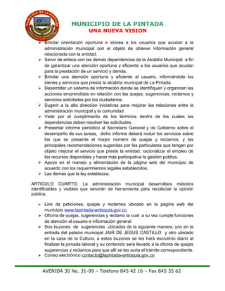 MUNICIPIO DE LA PINTADA
UNA NUEVA VISION
 Brindar orientación oportuna e idónea a los usuarios que acudan a la
administración municipal con el objeto de obtener información general
relacionada con la entidad.
 Servir de enlace con las demás dependencias de la Alcaldía Municipal a fin
de garantizar una atención oportuna y eficiente a los usuarios que acudan
para la prestación de un servicio y demás.
 Brindar una atención oportuna y eficiente al usuario, informándole los
bienes y servicios que presta la alcaldía municipal de La Pintada
 Desarrollar un sistema de información donde se identifiquen y organicen las
acciones emprendidas en relación con las quejas, sugerencias, reclamos y
servicios solicitados por los ciudadanos.
 Sugerir a la alta dirección iniciativas para mejorar las relaciones entre la
administración municipal y la comunidad
 Velar por el cumplimiento de los términos dentro de los cuales las
dependencias deben resolver las solicitudes.
 Presentar informe periódico al Secretario General y de Gobierno sobre el
desempeño de sus tareas, dicho informe deberá incluir los servicios sobre
los que se presente el mayor número de quejas y reclamos, y las
principales recomendaciones sugeridas por los particulares que tengan por
objeto mejorar el servicio que preste la entidad, racionalizar el empleo de
los recursos disponibles y hacer más participativa la gestión pública.
 Apoyo en el manejo y alimentación de la página web del municipio de
acuerdo con los requerimientos legales establecidos.
 Las demás que la ley establezca.
ARTICULO CUARTO: La administración municipal desarrollara métodos
identificables y visibles que servirán de herramienta para recolectar la opinión
pública.
 Link de peticiones, quejas y reclamos ubicado en la página web del
municipio www.lapintada-antioquia.gov.co
 Oficina de quejas, sugerencias y reclamo la cual a su vez cumple funciones
de atención al usuario e información general
 Dos buzones de sugerencias ubicados de la siguiente manera, uno en la
entrada del palacio municipal JAIR DE JESUS CASTILLO y otro ubicado
en la casa de la Cultura, a estos buzones se les hará escrutinio diario al
finalizar la jornada laboral y su contenido será llevado a la oficina de quejas
sugerencias y reclamos para que allí se les surta el trámite correspondiente.
 Correo electrónico contacto@lapintada-antioquia.gov.co
AVENIDA 30 No. 31-09 – Teléfono 845 42 16 – Fax 845 35 62
 