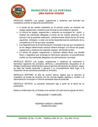 MUNICIPIO DE LA PINTADA
UNA NUEVA VISION
ARTÍCULO QUINTO: Las quejas, sugerencias y reclamos que formulen los
ciudadanos surtirán el siguiente procedimiento.
 A través de los medios señalados en el artículo cuarto, se recibirán las
quejas sugerencias y reclamos que formule la comunidad en general.
 La oficina de quejas, sugerencias y reclamos se encargara de recibir y
analizar las solicitudes allegadas a través de los medios descritos en el
artículo 4 de la presente resolución; posteriormente dentro de las 24 horas
siguientes entregara a cada una de las dependencias las solicitudes de su
competencia a fin de que sean resueltas.
 Las dependencias de la administración municipal a las que por competencia
se les allegue determinada solicitud deberá entregar a la oficina de quejas
sugerencias y reclamos los soportes (copias) del trámite surtido.
 La oficina de quejas, sugerencias y reclamos deberá llevar una planilla
física y magnética que contenga la información general y el procedimiento
surtido con las solicitudes allegadas a la administración municipal
ARTÍCULO SEXTO: Las quejas, sugerencias y reclamos se resolverán o
tramitaran siguiendo los principios, términos y procedimientos dispuestos en el
Código Contencioso Administrativo para el ejercicio del derecho de petición, según
se trate del interés particular o general y su incumplimiento dará lugar a la
imposición de las sanciones previstas en el mismo.
ARTÍCULO SEPTIMO: El jefe de control interno vigilara que la atención al
ciudadano se preste de acuerdo con las normas legales vigentes y rendirá a la
administración municipal un informe semestral sobre el particular
ARTICULO OCTAVO: La presente resolución rige a partir de la fecha de su
publicación.
Dada en el Municipio de La Pintada a los veintiún (21) del mes de agosto de 2012.
PUBLIQUESE Y CUMPLASE
RODRIGO GARCIA LONDOÑO
Alcalde Municipal
AVENIDA 30 No. 31-09 – Teléfono 845 42 16 – Fax 845 35 62
 